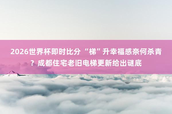 2026世界杯即时比分 “梯”升幸福感奈何杀青？成都住宅老旧电梯更新给出谜底