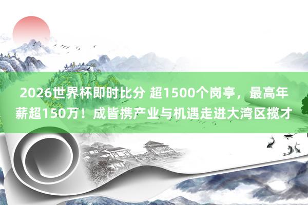 2026世界杯即时比分 超1500个岗亭，最高年薪超150万！成皆携产业与机遇走进大湾区揽才