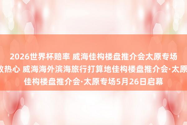 2026世界杯赔率 威海佳构楼盘推介会太原专场｜⑩山浪潮漫·细致热心 威海海外滨海旅行打算地佳构楼盘推介会·太原专场5月26日启幕