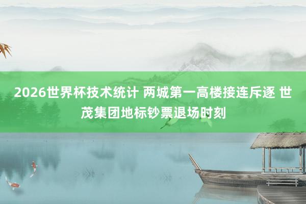 2026世界杯技术统计 两城第一高楼接连斥逐 世茂集团地标钞票退场时刻