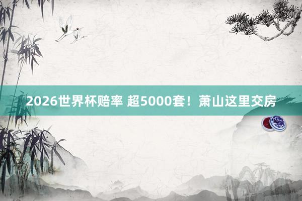 2026世界杯赔率 超5000套！萧山这里交房