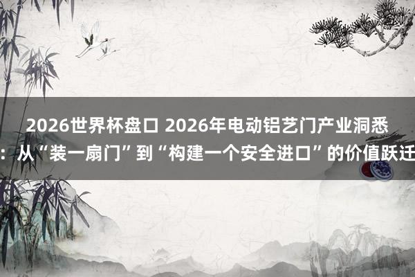 2026世界杯盘口 2026年电动铝艺门产业洞悉：从“装一扇门”到“构建一个安全进口”的价值跃迁