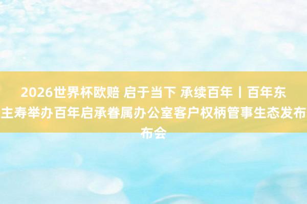 2026世界杯欧赔 启于当下 承续百年丨百年东谈主寿举办百年启承眷属办公室客户权柄管事生态发布会