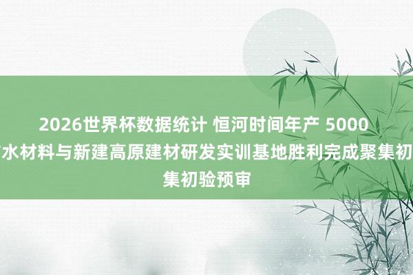 2026世界杯数据统计 恒河时间年产 5000 万㎡防水材料与新建高原建材研发实训基地胜利完成聚集初验预审