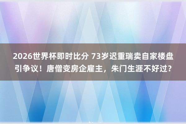 2026世界杯即时比分 73岁迟重瑞卖自家楼盘引争议！唐僧变房企雇主，朱门生涯不好过？