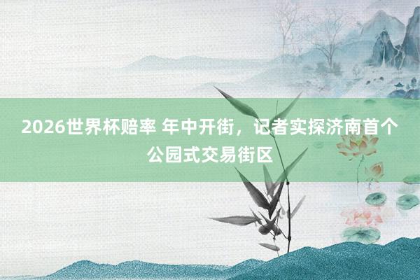 2026世界杯赔率 年中开街，记者实探济南首个公园式交易街区