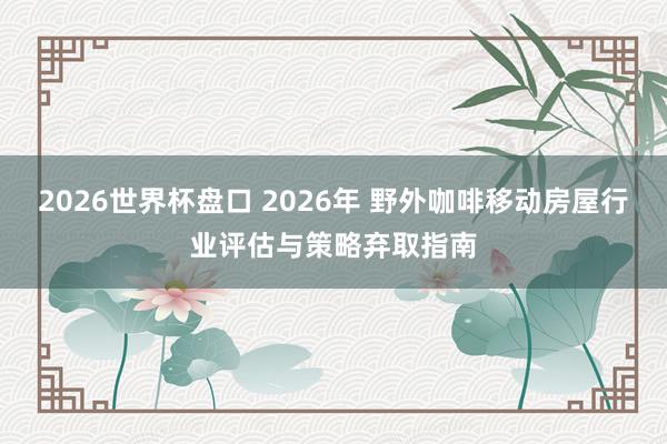 2026世界杯盘口 2026年 野外咖啡移动房屋行业评估与策略弃取指南