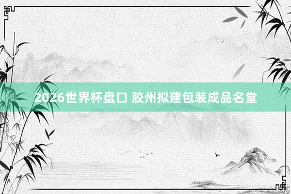2026世界杯盘口 胶州拟建包装成品名堂