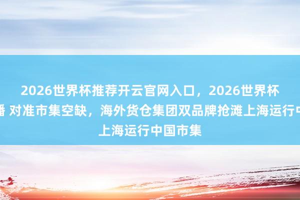2026世界杯推荐开云官网入口，2026世界杯文字直播 对准市集空缺，海外货仓集团双品牌抢滩上海运行中国市集