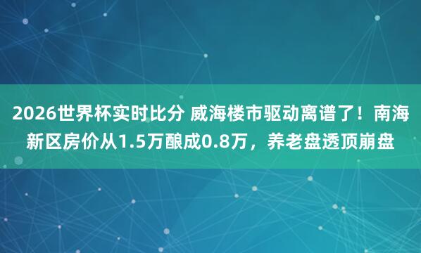 2026世界杯实时比分 威海楼市驱动离谱了！南海新区房价从1.5万酿成0.8万，养老盘透顶崩盘