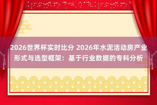 2026世界杯实时比分 2026年水泥活动房产业形式与选型框架：基于行业数据的专科分析