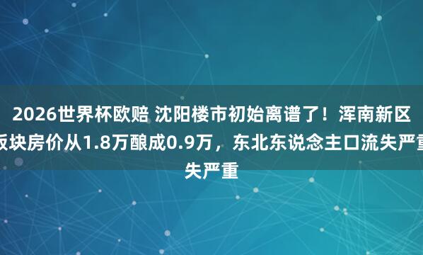 2026世界杯欧赔 沈阳楼市初始离谱了！浑南新区板块房价从1.8万酿成0.9万，东北东说念主口流失严重