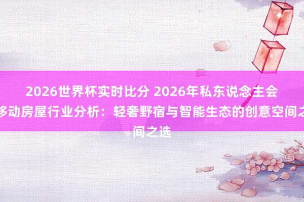 2026世界杯实时比分 2026年私东说念主会所移动房屋行业分析：轻奢野宿与智能生态的创意空间之选