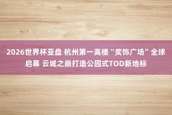 2026世界杯亚盘 杭州第一高楼“奖饰广场”全球启幕 云城之巅打造公园式TOD新地标