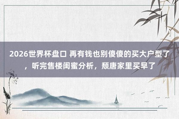 2026世界杯盘口 再有钱也别傻傻的买大户型了，听完售楼闺蜜分析，颓唐家里买早了
