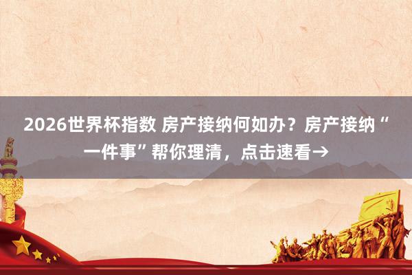 2026世界杯指数 房产接纳何如办？房产接纳“一件事”帮你理清，点击速看→
