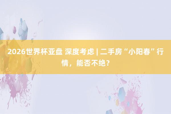 2026世界杯亚盘 深度考虑 | 二手房“小阳春”行情，能否不绝？