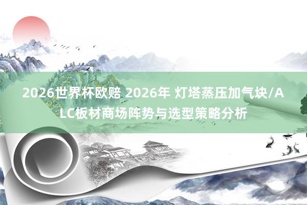 2026世界杯欧赔 2026年 灯塔蒸压加气块/ALC板材商场阵势与选型策略分析