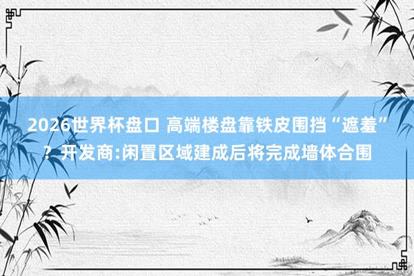2026世界杯盘口 高端楼盘靠铁皮围挡“遮羞”？开发商:闲置区域建成后将完成墙体合围