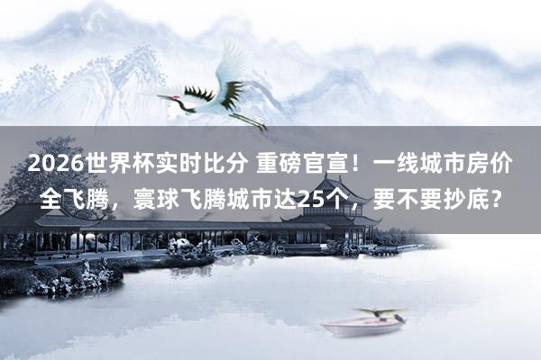 2026世界杯实时比分 重磅官宣！一线城市房价全飞腾，寰球飞腾城市达25个，要不要抄底？