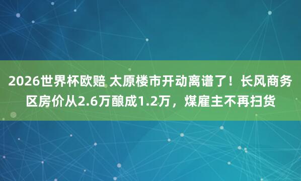 2026世界杯欧赔 太原楼市开动离谱了！长风商务区房价从2.6万酿成1.2万，煤雇主不再扫货