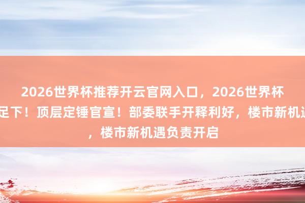 2026世界杯推荐开云官网入口，2026世界杯文字直播 足下！顶层定锤官宣！部委联手开释利好，楼市新机遇负责开启