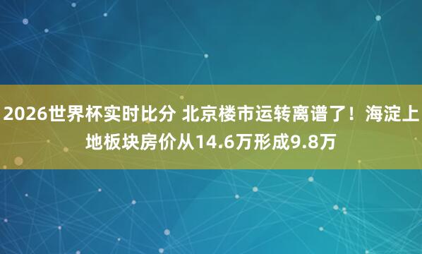 2026世界杯实时比分 北京楼市运转离谱了！海淀上地板块房价从14.6万形成9.8万