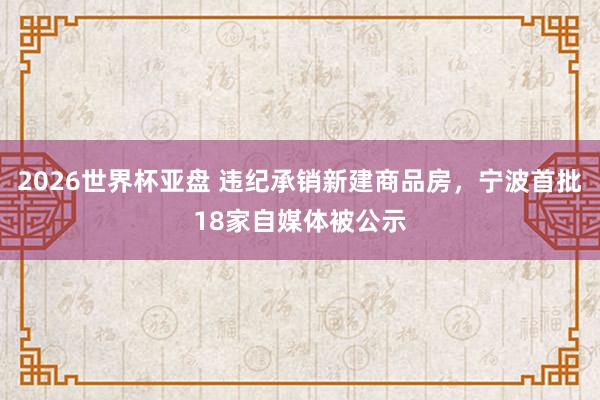 2026世界杯亚盘 违纪承销新建商品房，宁波首批18家自媒体被公示