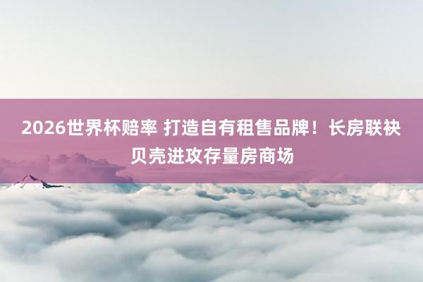 2026世界杯赔率 打造自有租售品牌！长房联袂贝壳进攻存量房商场