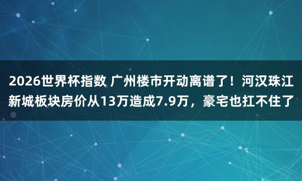 2026世界杯指数 广州楼市开动离谱了！河汉珠江新城板块房价从13万造成7.9万，豪宅也扛不住了