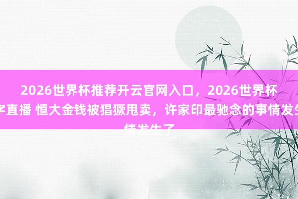 2026世界杯推荐开云官网入口，2026世界杯文字直播 恒大金钱被猖獗甩卖，许家印最驰念的事情发生了