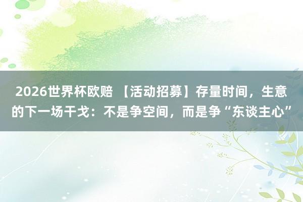 2026世界杯欧赔 【活动招募】存量时间，生意的下一场干戈：不是争空间，而是争“东谈主心”