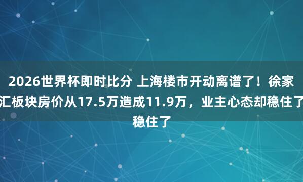 2026世界杯即时比分 上海楼市开动离谱了！徐家汇板块房价从17.5万造成11.9万，业主心态却稳住了