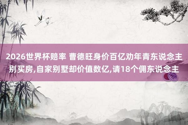 2026世界杯赔率 曹德旺身价百亿劝年青东说念主别买房，自家别墅却价值数亿，请18个佣东说念主
