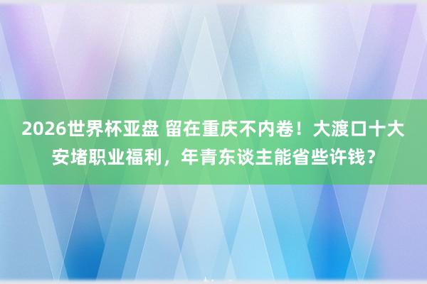 2026世界杯亚盘 留在重庆不内卷！大渡口十大安堵职业福利，年青东谈主能省些许钱？