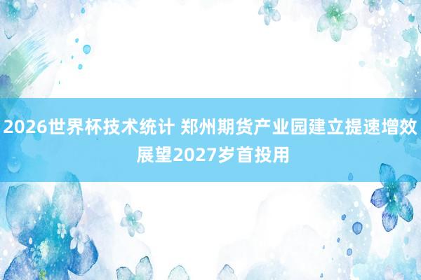 2026世界杯技术统计 郑州期货产业园建立提速增效 展望2027岁首投用