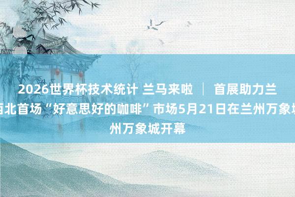 2026世界杯技术统计 兰马来啦 │ 首展助力兰马！西北首场“好意思好的咖啡”市场5月21日在兰州万象城开幕