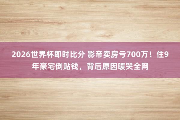 2026世界杯即时比分 影帝卖房亏700万！住9年豪宅倒贴钱，背后原因暖哭全网