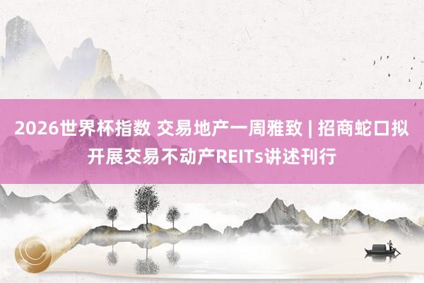 2026世界杯指数 交易地产一周雅致 | 招商蛇口拟开展交易不动产REITs讲述刊行