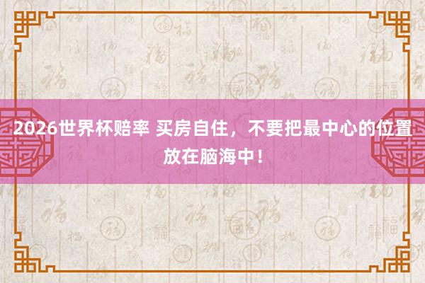 2026世界杯赔率 买房自住，不要把最中心的位置放在脑海中！