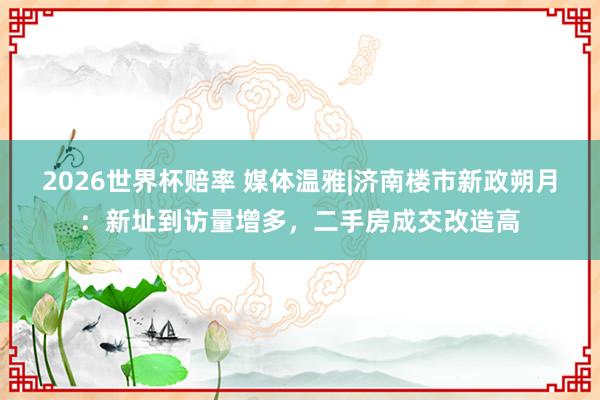 2026世界杯赔率 媒体温雅|济南楼市新政朔月：新址到访量增多，二手房成交改造高