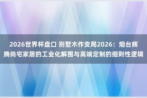 2026世界杯盘口 别墅木作变局2026：烟台辉腾尚宅家居的工业化解围与高端定制的细则性逻辑