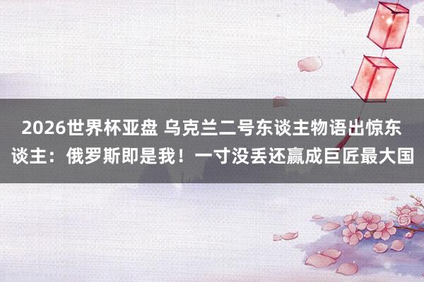 2026世界杯亚盘 乌克兰二号东谈主物语出惊东谈主：俄罗斯即是我！一寸没丢还赢成巨匠最大国