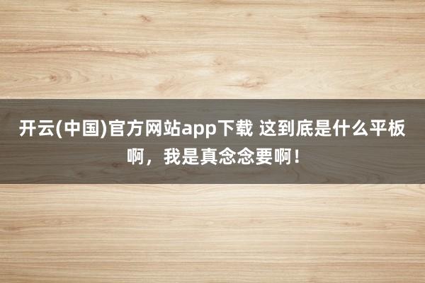开云(中国)官方网站app下载 这到底是什么平板啊，我是真念念要啊！