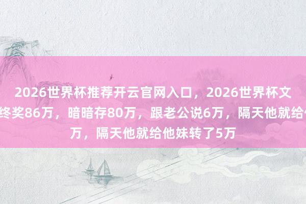 2026世界杯推荐开云官网入口，2026世界杯文字直播 我年终奖86万，暗暗存80万，跟老公说6万，隔天他就给他妹转了5万