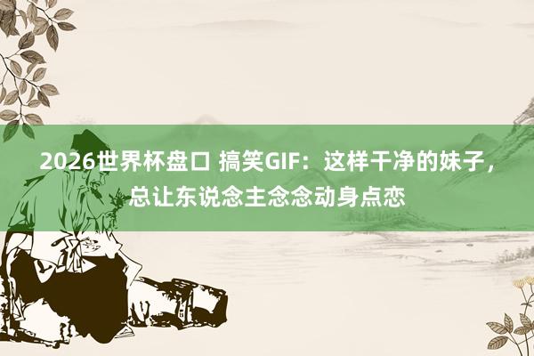 2026世界杯盘口 搞笑GIF：这样干净的妹子，总让东说念主念念动身点恋