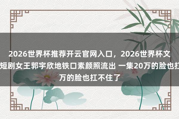 2026世界杯推荐开云官网入口，2026世界杯文字直播 短剧女王郭宇欣地铁口素颜照流出 一集20万的脸也扛不住了