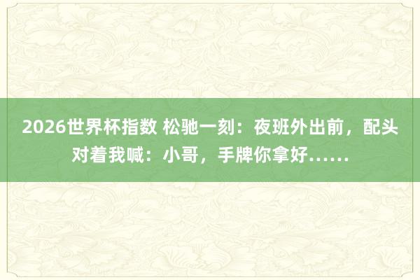 2026世界杯指数 松驰一刻：夜班外出前，配头对着我喊：小哥，手牌你拿好……