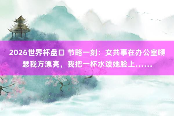 2026世界杯盘口 节略一刻：女共事在办公室嘚瑟我方漂亮，我把一杯水泼她脸上……