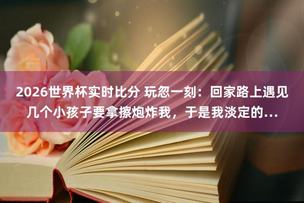 2026世界杯实时比分 玩忽一刻：回家路上遇见几个小孩子要拿擦炮炸我，于是我淡定的…